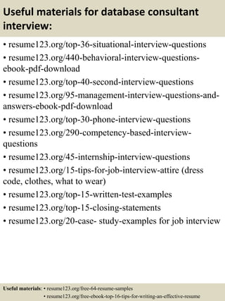 Useful materials for database consultant
interview:
• resume123.org/top-36-situational-interview-questions
• resume123.org/440-behavioral-interview-questions-
ebook-pdf-download
• resume123.org/top-40-second-interview-questions
• resume123.org/95-management-interview-questions-and-
answers-ebook-pdf-download
• resume123.org/top-30-phone-interview-questions
• resume123.org/290-competency-based-interview-
questions
• resume123.org/45-internship-interview-questions
• resume123.org/15-tips-for-job-interview-attire (dress
code, clothes, what to wear)
• resume123.org/top-15-written-test-examples
• resume123.org/top-15-closing-statements
• resume123.org/20-case- study-examples for job interview
Useful materials: • resume123.org/free-64-resume-samples
• resume123.org/free-ebook-top-16-tips-for-writing-an-effective-resume
 