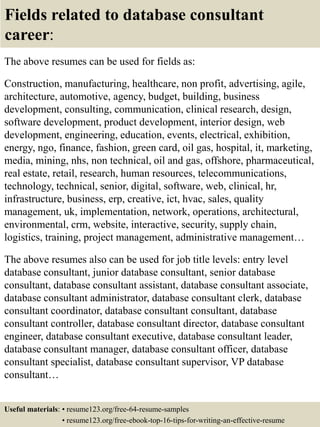 Fields related to database consultant
career:
The above resumes can be used for fields as:
Construction, manufacturing, healthcare, non profit, advertising, agile,
architecture, automotive, agency, budget, building, business
development, consulting, communication, clinical research, design,
software development, product development, interior design, web
development, engineering, education, events, electrical, exhibition,
energy, ngo, finance, fashion, green card, oil gas, hospital, it, marketing,
media, mining, nhs, non technical, oil and gas, offshore, pharmaceutical,
real estate, retail, research, human resources, telecommunications,
technology, technical, senior, digital, software, web, clinical, hr,
infrastructure, business, erp, creative, ict, hvac, sales, quality
management, uk, implementation, network, operations, architectural,
environmental, crm, website, interactive, security, supply chain,
logistics, training, project management, administrative management…
The above resumes also can be used for job title levels: entry level
database consultant, junior database consultant, senior database
consultant, database consultant assistant, database consultant associate,
database consultant administrator, database consultant clerk, database
consultant coordinator, database consultant consultant, database
consultant controller, database consultant director, database consultant
engineer, database consultant executive, database consultant leader,
database consultant manager, database consultant officer, database
consultant specialist, database consultant supervisor, VP database
consultant…
Useful materials: • resume123.org/free-64-resume-samples
• resume123.org/free-ebook-top-16-tips-for-writing-an-effective-resume
 