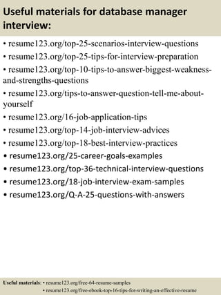 Useful materials for database manager
interview:
• resume123.org/top-25-scenarios-interview-questions
• resume123.org/top-25-tips-for-interview-preparation
• resume123.org/top-10-tips-to-answer-biggest-weakness-
and-strengths-questions
• resume123.org/tips-to-answer-question-tell-me-about-
yourself
• resume123.org/16-job-application-tips
• resume123.org/top-14-job-interview-advices
• resume123.org/top-18-best-interview-practices
• resume123.org/25-career-goals-examples
• resume123.org/top-36-technical-interview-questions
• resume123.org/18-job-interview-exam-samples
• resume123.org/Q-A-25-questions-with-answers
Useful materials: • resume123.org/free-64-resume-samples
• resume123.org/free-ebook-top-16-tips-for-writing-an-effective-resume
 