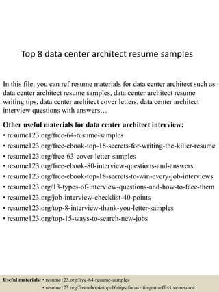 Top 8 data center architect resume samples
In this file, you can ref resume materials for data center architect such as
data center architect resume samples, data center architect resume
writing tips, data center architect cover letters, data center architect
interview questions with answers…
Other useful materials for data center architect interview:
• resume123.org/free-64-resume-samples
• resume123.org/free-ebook-top-18-secrets-for-writing-the-killer-resume
• resume123.org/free-63-cover-letter-samples
• resume123.org/free-ebook-80-interview-questions-and-answers
• resume123.org/free-ebook-top-18-secrets-to-win-every-job-interviews
• resume123.org/13-types-of-interview-questions-and-how-to-face-them
• resume123.org/job-interview-checklist-40-points
• resume123.org/top-8-interview-thank-you-letter-samples
• resume123.org/top-15-ways-to-search-new-jobs
Useful materials: • resume123.org/free-64-resume-samples
• resume123.org/free-ebook-top-16-tips-for-writing-an-effective-resume
 