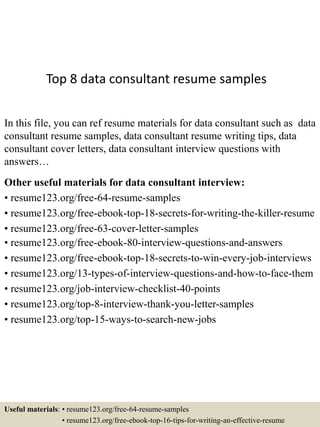 Top 8 data consultant resume samples
In this file, you can ref resume materials for data consultant such as data
consultant resume samples, data consultant resume writing tips, data
consultant cover letters, data consultant interview questions with
answers…
Other useful materials for data consultant interview:
• resume123.org/free-64-resume-samples
• resume123.org/free-ebook-top-18-secrets-for-writing-the-killer-resume
• resume123.org/free-63-cover-letter-samples
• resume123.org/free-ebook-80-interview-questions-and-answers
• resume123.org/free-ebook-top-18-secrets-to-win-every-job-interviews
• resume123.org/13-types-of-interview-questions-and-how-to-face-them
• resume123.org/job-interview-checklist-40-points
• resume123.org/top-8-interview-thank-you-letter-samples
• resume123.org/top-15-ways-to-search-new-jobs
Useful materials: • resume123.org/free-64-resume-samples
• resume123.org/free-ebook-top-16-tips-for-writing-an-effective-resume
 