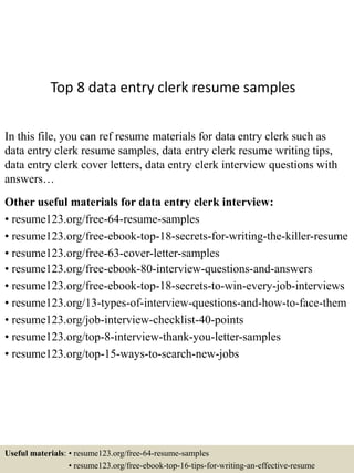 Top 8 data entry clerk resume samples
In this file, you can ref resume materials for data entry clerk such as
data entry clerk resume samples, data entry clerk resume writing tips,
data entry clerk cover letters, data entry clerk interview questions with
answers…
Other useful materials for data entry clerk interview:
• resume123.org/free-64-resume-samples
• resume123.org/free-ebook-top-18-secrets-for-writing-the-killer-resume
• resume123.org/free-63-cover-letter-samples
• resume123.org/free-ebook-80-interview-questions-and-answers
• resume123.org/free-ebook-top-18-secrets-to-win-every-job-interviews
• resume123.org/13-types-of-interview-questions-and-how-to-face-them
• resume123.org/job-interview-checklist-40-points
• resume123.org/top-8-interview-thank-you-letter-samples
• resume123.org/top-15-ways-to-search-new-jobs
Useful materials: • resume123.org/free-64-resume-samples
• resume123.org/free-ebook-top-16-tips-for-writing-an-effective-resume
 