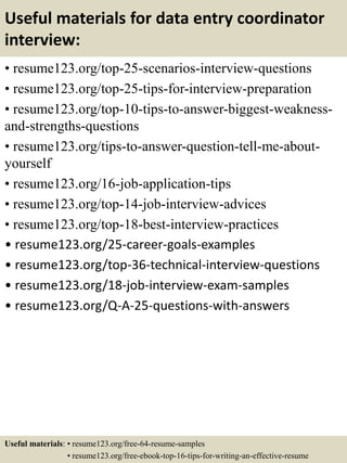 Useful materials for data entry coordinator
interview:
• resume123.org/top-25-scenarios-interview-questions
• resume123.org/top-25-tips-for-interview-preparation
• resume123.org/top-10-tips-to-answer-biggest-weakness-
and-strengths-questions
• resume123.org/tips-to-answer-question-tell-me-about-
yourself
• resume123.org/16-job-application-tips
• resume123.org/top-14-job-interview-advices
• resume123.org/top-18-best-interview-practices
• resume123.org/25-career-goals-examples
• resume123.org/top-36-technical-interview-questions
• resume123.org/18-job-interview-exam-samples
• resume123.org/Q-A-25-questions-with-answers
Useful materials: • resume123.org/free-64-resume-samples
• resume123.org/free-ebook-top-16-tips-for-writing-an-effective-resume
 