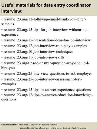 Useful materials for data entry coordinator
interview:
• resume123.org/12-followup-email-thank-you-letter-
samples
• resume123.org/15-tips-for-job-interview-withour-no-
experience
• resume123.org/15-presentation-ideas-for-job-interview
• resume123.org/12-job-interview-role-play-examples
• resume123.org/10-job-interview-techniques
• resume123.org/11-job-interview-skills
• resume123.org/tips-to-answer-question-why-should-I-
hire-you
• resume123.org/25-interview-questions-to-ask-employer
• resume123.org/25-job-interview-assessment-test-
examples
• resume123.org/15-tips-to-answer-experience-questions
• resume123.org/12-tips-to-answer-education-knowledge-
questions
Useful materials: • resume123.org/free-64-resume-samples
• resume123.org/free-ebook-top-16-tips-for-writing-an-effective-resume
 