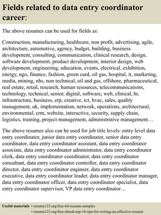 Fields related to data entry coordinator
career:
The above resumes can be used for fields as:
Construction, manufacturing, healthcare, non profit, advertising, agile,
architecture, automotive, agency, budget, building, business
development, consulting, communication, clinical research, design,
software development, product development, interior design, web
development, engineering, education, events, electrical, exhibition,
energy, ngo, finance, fashion, green card, oil gas, hospital, it, marketing,
media, mining, nhs, non technical, oil and gas, offshore, pharmaceutical,
real estate, retail, research, human resources, telecommunications,
technology, technical, senior, digital, software, web, clinical, hr,
infrastructure, business, erp, creative, ict, hvac, sales, quality
management, uk, implementation, network, operations, architectural,
environmental, crm, website, interactive, security, supply chain,
logistics, training, project management, administrative management…
The above resumes also can be used for job title levels: entry level data
entry coordinator, junior data entry coordinator, senior data entry
coordinator, data entry coordinator assistant, data entry coordinator
associate, data entry coordinator administrator, data entry coordinator
clerk, data entry coordinator coordinator, data entry coordinator
consultant, data entry coordinator controller, data entry coordinator
director, data entry coordinator engineer, data entry coordinator
executive, data entry coordinator leader, data entry coordinator manager,
data entry coordinator officer, data entry coordinator specialist, data
entry coordinator supervisor, VP data entry coordinator…
Useful materials: • resume123.org/free-64-resume-samples
• resume123.org/free-ebook-top-16-tips-for-writing-an-effective-resume
 