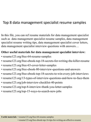 Top 8 data management specialist resume samples
In this file, you can ref resume materials for data management specialist
such as data management specialist resume samples, data management
specialist resume writing tips, data management specialist cover letters,
data management specialist interview questions with answers…
Other useful materials for data management specialist interview:
• resume123.org/free-64-resume-samples
• resume123.org/free-ebook-top-18-secrets-for-writing-the-killer-resume
• resume123.org/free-63-cover-letter-samples
• resume123.org/free-ebook-80-interview-questions-and-answers
• resume123.org/free-ebook-top-18-secrets-to-win-every-job-interviews
• resume123.org/13-types-of-interview-questions-and-how-to-face-them
• resume123.org/job-interview-checklist-40-points
• resume123.org/top-8-interview-thank-you-letter-samples
• resume123.org/top-15-ways-to-search-new-jobs
Useful materials: • resume123.org/free-64-resume-samples
• resume123.org/free-ebook-top-16-tips-for-writing-an-effective-resume
 