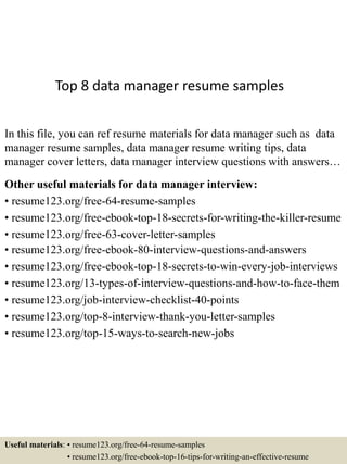 Top 8 data manager resume samples
In this file, you can ref resume materials for data manager such as data
manager resume samples, data manager resume writing tips, data
manager cover letters, data manager interview questions with answers…
Other useful materials for data manager interview:
• resume123.org/free-64-resume-samples
• resume123.org/free-ebook-top-18-secrets-for-writing-the-killer-resume
• resume123.org/free-63-cover-letter-samples
• resume123.org/free-ebook-80-interview-questions-and-answers
• resume123.org/free-ebook-top-18-secrets-to-win-every-job-interviews
• resume123.org/13-types-of-interview-questions-and-how-to-face-them
• resume123.org/job-interview-checklist-40-points
• resume123.org/top-8-interview-thank-you-letter-samples
• resume123.org/top-15-ways-to-search-new-jobs
Useful materials: • resume123.org/free-64-resume-samples
• resume123.org/free-ebook-top-16-tips-for-writing-an-effective-resume
 