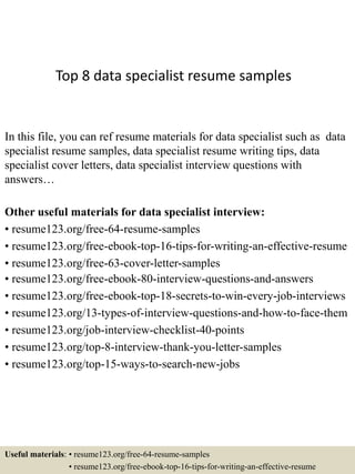 Top 8 data specialist resume samples
In this file, you can ref resume materials for data specialist such as data
specialist resume samples, data specialist resume writing tips, data
specialist cover letters, data specialist interview questions with
answers…
Other useful materials for data specialist interview:
• resume123.org/free-64-resume-samples
• resume123.org/free-ebook-top-16-tips-for-writing-an-effective-resume
• resume123.org/free-63-cover-letter-samples
• resume123.org/free-ebook-80-interview-questions-and-answers
• resume123.org/free-ebook-top-18-secrets-to-win-every-job-interviews
• resume123.org/13-types-of-interview-questions-and-how-to-face-them
• resume123.org/job-interview-checklist-40-points
• resume123.org/top-8-interview-thank-you-letter-samples
• resume123.org/top-15-ways-to-search-new-jobs
Useful materials: • resume123.org/free-64-resume-samples
• resume123.org/free-ebook-top-16-tips-for-writing-an-effective-resume
 
