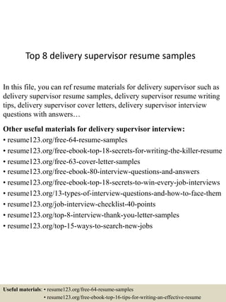 Top 8 delivery supervisor resume samples
In this file, you can ref resume materials for delivery supervisor such as
delivery supervisor resume samples, delivery supervisor resume writing
tips, delivery supervisor cover letters, delivery supervisor interview
questions with answers…
Other useful materials for delivery supervisor interview:
• resume123.org/free-64-resume-samples
• resume123.org/free-ebook-top-18-secrets-for-writing-the-killer-resume
• resume123.org/free-63-cover-letter-samples
• resume123.org/free-ebook-80-interview-questions-and-answers
• resume123.org/free-ebook-top-18-secrets-to-win-every-job-interviews
• resume123.org/13-types-of-interview-questions-and-how-to-face-them
• resume123.org/job-interview-checklist-40-points
• resume123.org/top-8-interview-thank-you-letter-samples
• resume123.org/top-15-ways-to-search-new-jobs
Useful materials: • resume123.org/free-64-resume-samples
• resume123.org/free-ebook-top-16-tips-for-writing-an-effective-resume
 