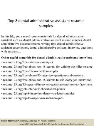 Top 8 dental administrative assistant resume
samples
In this file, you can ref resume materials for dental administrative
assistant such as dental administrative assistant resume samples, dental
administrative assistant resume writing tips, dental administrative
assistant cover letters, dental administrative assistant interview questions
with answers…
Other useful materials for dental administrative assistant interview:
• resume123.org/free-64-resume-samples
• resume123.org/free-ebook-top-18-secrets-for-writing-the-killer-resume
• resume123.org/free-63-cover-letter-samples
• resume123.org/free-ebook-80-interview-questions-and-answers
• resume123.org/free-ebook-top-18-secrets-to-win-every-job-interviews
• resume123.org/13-types-of-interview-questions-and-how-to-face-them
• resume123.org/job-interview-checklist-40-points
• resume123.org/top-8-interview-thank-you-letter-samples
• resume123.org/top-15-ways-to-search-new-jobs
Useful materials: • resume123.org/free-64-resume-samples
• resume123.org/free-ebook-top-16-tips-for-writing-an-effective-resume
 