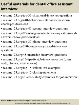 Useful materials for dental office assistant
interview:
• resume123.org/top-36-situational-interview-questions
• resume123.org/440-behavioral-interview-questions-
ebook-pdf-download
• resume123.org/top-40-second-interview-questions
• resume123.org/95-management-interview-questions-and-
answers-ebook-pdf-download
• resume123.org/top-30-phone-interview-questions
• resume123.org/290-competency-based-interview-
questions
• resume123.org/45-internship-interview-questions
• resume123.org/15-tips-for-job-interview-attire (dress
code, clothes, what to wear)
• resume123.org/top-15-written-test-examples
• resume123.org/top-15-closing-statements
• resume123.org/20-case- study-examples for job interview
Useful materials: • resume123.org/free-64-resume-samples
• resume123.org/free-ebook-top-16-tips-for-writing-an-effective-resume
 