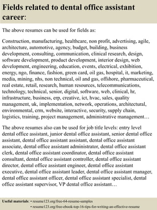 Fields related to dental office assistant
career:
The above resumes can be used for fields as:
Construction, manufacturing, healthcare, non profit, advertising, agile,
architecture, automotive, agency, budget, building, business
development, consulting, communication, clinical research, design,
software development, product development, interior design, web
development, engineering, education, events, electrical, exhibition,
energy, ngo, finance, fashion, green card, oil gas, hospital, it, marketing,
media, mining, nhs, non technical, oil and gas, offshore, pharmaceutical,
real estate, retail, research, human resources, telecommunications,
technology, technical, senior, digital, software, web, clinical, hr,
infrastructure, business, erp, creative, ict, hvac, sales, quality
management, uk, implementation, network, operations, architectural,
environmental, crm, website, interactive, security, supply chain,
logistics, training, project management, administrative management…
The above resumes also can be used for job title levels: entry level
dental office assistant, junior dental office assistant, senior dental office
assistant, dental office assistant assistant, dental office assistant
associate, dental office assistant administrator, dental office assistant
clerk, dental office assistant coordinator, dental office assistant
consultant, dental office assistant controller, dental office assistant
director, dental office assistant engineer, dental office assistant
executive, dental office assistant leader, dental office assistant manager,
dental office assistant officer, dental office assistant specialist, dental
office assistant supervisor, VP dental office assistant…
Useful materials: • resume123.org/free-64-resume-samples
• resume123.org/free-ebook-top-16-tips-for-writing-an-effective-resume
 