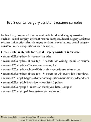 Top 8 dental surgery assistant resume samples
In this file, you can ref resume materials for dental surgery assistant
such as dental surgery assistant resume samples, dental surgery assistant
resume writing tips, dental surgery assistant cover letters, dental surgery
assistant interview questions with answers…
Other useful materials for dental surgery assistant interview:
• resume123.org/free-64-resume-samples
• resume123.org/free-ebook-top-18-secrets-for-writing-the-killer-resume
• resume123.org/free-63-cover-letter-samples
• resume123.org/free-ebook-80-interview-questions-and-answers
• resume123.org/free-ebook-top-18-secrets-to-win-every-job-interviews
• resume123.org/13-types-of-interview-questions-and-how-to-face-them
• resume123.org/job-interview-checklist-40-points
• resume123.org/top-8-interview-thank-you-letter-samples
• resume123.org/top-15-ways-to-search-new-jobs
Useful materials: • resume123.org/free-64-resume-samples
• resume123.org/free-ebook-top-16-tips-for-writing-an-effective-resume
 