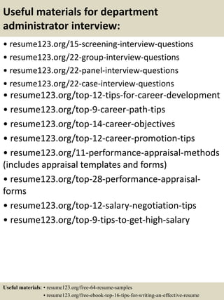 Useful materials for department
administrator interview:
• resume123.org/15-screening-interview-questions
• resume123.org/22-group-interview-questions
• resume123.org/22-panel-interview-questions
• resume123.org/22-case-interview-questions
• resume123.org/top-12-tips-for-career-development
• resume123.org/top-9-career-path-tips
• resume123.org/top-14-career-objectives
• resume123.org/top-12-career-promotion-tips
• resume123.org/11-performance-appraisal-methods
(includes appraisal templates and forms)
• resume123.org/top-28-performance-appraisal-
forms
• resume123.org/top-12-salary-negotiation-tips
• resume123.org/top-9-tips-to-get-high-salary
Useful materials: • resume123.org/free-64-resume-samples
• resume123.org/free-ebook-top-16-tips-for-writing-an-effective-resume
 