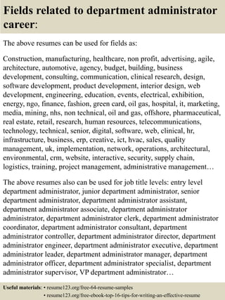 Fields related to department administrator
career:
The above resumes can be used for fields as:
Construction, manufacturing, healthcare, non profit, advertising, agile,
architecture, automotive, agency, budget, building, business
development, consulting, communication, clinical research, design,
software development, product development, interior design, web
development, engineering, education, events, electrical, exhibition,
energy, ngo, finance, fashion, green card, oil gas, hospital, it, marketing,
media, mining, nhs, non technical, oil and gas, offshore, pharmaceutical,
real estate, retail, research, human resources, telecommunications,
technology, technical, senior, digital, software, web, clinical, hr,
infrastructure, business, erp, creative, ict, hvac, sales, quality
management, uk, implementation, network, operations, architectural,
environmental, crm, website, interactive, security, supply chain,
logistics, training, project management, administrative management…
The above resumes also can be used for job title levels: entry level
department administrator, junior department administrator, senior
department administrator, department administrator assistant,
department administrator associate, department administrator
administrator, department administrator clerk, department administrator
coordinator, department administrator consultant, department
administrator controller, department administrator director, department
administrator engineer, department administrator executive, department
administrator leader, department administrator manager, department
administrator officer, department administrator specialist, department
administrator supervisor, VP department administrator…
Useful materials: • resume123.org/free-64-resume-samples
• resume123.org/free-ebook-top-16-tips-for-writing-an-effective-resume
 