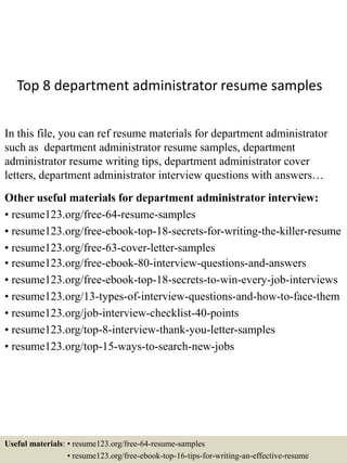 Top 8 department administrator resume samples
In this file, you can ref resume materials for department administrator
such as department administrator resume samples, department
administrator resume writing tips, department administrator cover
letters, department administrator interview questions with answers…
Other useful materials for department administrator interview:
• resume123.org/free-64-resume-samples
• resume123.org/free-ebook-top-18-secrets-for-writing-the-killer-resume
• resume123.org/free-63-cover-letter-samples
• resume123.org/free-ebook-80-interview-questions-and-answers
• resume123.org/free-ebook-top-18-secrets-to-win-every-job-interviews
• resume123.org/13-types-of-interview-questions-and-how-to-face-them
• resume123.org/job-interview-checklist-40-points
• resume123.org/top-8-interview-thank-you-letter-samples
• resume123.org/top-15-ways-to-search-new-jobs
Useful materials: • resume123.org/free-64-resume-samples
• resume123.org/free-ebook-top-16-tips-for-writing-an-effective-resume
 