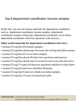 Top 8 department coordinator resume samples
In this file, you can ref resume materials for department coordinator
such as department coordinator resume samples, department
coordinator resume writing tips, department coordinator cover letters,
department coordinator interview questions with answers…
Other useful materials for department coordinator interview:
• resume123.org/free-64-resume-samples
• resume123.org/free-ebook-top-18-secrets-for-writing-the-killer-resume
• resume123.org/free-63-cover-letter-samples
• resume123.org/free-ebook-80-interview-questions-and-answers
• resume123.org/free-ebook-top-18-secrets-to-win-every-job-interviews
• resume123.org/13-types-of-interview-questions-and-how-to-face-them
• resume123.org/job-interview-checklist-40-points
• resume123.org/top-8-interview-thank-you-letter-samples
• resume123.org/top-15-ways-to-search-new-jobs
Useful materials: • resume123.org/free-64-resume-samples
• resume123.org/free-ebook-top-16-tips-for-writing-an-effective-resume
 