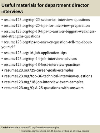 Useful materials for department director
interview:
• resume123.org/top-25-scenarios-interview-questions
• resume123.org/top-25-tips-for-interview-preparation
• resume123.org/top-10-tips-to-answer-biggest-weakness-
and-strengths-questions
• resume123.org/tips-to-answer-question-tell-me-about-
yourself
• resume123.org/16-job-application-tips
• resume123.org/top-14-job-interview-advices
• resume123.org/top-18-best-interview-practices
• resume123.org/25-career-goals-examples
• resume123.org/top-36-technical-interview-questions
• resume123.org/18-job-interview-exam-samples
• resume123.org/Q-A-25-questions-with-answers
Useful materials: • resume123.org/free-64-resume-samples
• resume123.org/free-ebook-top-16-tips-for-writing-an-effective-resume
 