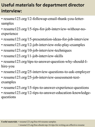Useful materials for department director
interview:
• resume123.org/12-followup-email-thank-you-letter-
samples
• resume123.org/15-tips-for-job-interview-withour-no-
experience
• resume123.org/15-presentation-ideas-for-job-interview
• resume123.org/12-job-interview-role-play-examples
• resume123.org/10-job-interview-techniques
• resume123.org/11-job-interview-skills
• resume123.org/tips-to-answer-question-why-should-I-
hire-you
• resume123.org/25-interview-questions-to-ask-employer
• resume123.org/25-job-interview-assessment-test-
examples
• resume123.org/15-tips-to-answer-experience-questions
• resume123.org/12-tips-to-answer-education-knowledge-
questions
Useful materials: • resume123.org/free-64-resume-samples
• resume123.org/free-ebook-top-16-tips-for-writing-an-effective-resume
 