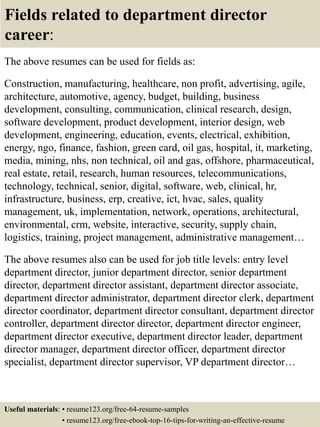 Fields related to department director
career:
The above resumes can be used for fields as:
Construction, manufacturing, healthcare, non profit, advertising, agile,
architecture, automotive, agency, budget, building, business
development, consulting, communication, clinical research, design,
software development, product development, interior design, web
development, engineering, education, events, electrical, exhibition,
energy, ngo, finance, fashion, green card, oil gas, hospital, it, marketing,
media, mining, nhs, non technical, oil and gas, offshore, pharmaceutical,
real estate, retail, research, human resources, telecommunications,
technology, technical, senior, digital, software, web, clinical, hr,
infrastructure, business, erp, creative, ict, hvac, sales, quality
management, uk, implementation, network, operations, architectural,
environmental, crm, website, interactive, security, supply chain,
logistics, training, project management, administrative management…
The above resumes also can be used for job title levels: entry level
department director, junior department director, senior department
director, department director assistant, department director associate,
department director administrator, department director clerk, department
director coordinator, department director consultant, department director
controller, department director director, department director engineer,
department director executive, department director leader, department
director manager, department director officer, department director
specialist, department director supervisor, VP department director…
Useful materials: • resume123.org/free-64-resume-samples
• resume123.org/free-ebook-top-16-tips-for-writing-an-effective-resume
 