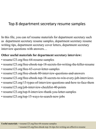 Top 8 department secretary resume samples
In this file, you can ref resume materials for department secretary such
as department secretary resume samples, department secretary resume
writing tips, department secretary cover letters, department secretary
interview questions with answers…
Other useful materials for department secretary interview:
• resume123.org/free-64-resume-samples
• resume123.org/free-ebook-top-18-secrets-for-writing-the-killer-resume
• resume123.org/free-63-cover-letter-samples
• resume123.org/free-ebook-80-interview-questions-and-answers
• resume123.org/free-ebook-top-18-secrets-to-win-every-job-interviews
• resume123.org/13-types-of-interview-questions-and-how-to-face-them
• resume123.org/job-interview-checklist-40-points
• resume123.org/top-8-interview-thank-you-letter-samples
• resume123.org/top-15-ways-to-search-new-jobs
Useful materials: • resume123.org/free-64-resume-samples
• resume123.org/free-ebook-top-16-tips-for-writing-an-effective-resume
 