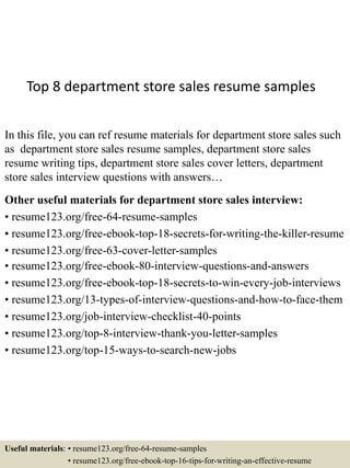 Top 8 department store sales resume samples
In this file, you can ref resume materials for department store sales such
as department store sales resume samples, department store sales
resume writing tips, department store sales cover letters, department
store sales interview questions with answers…
Other useful materials for department store sales interview:
• resume123.org/free-64-resume-samples
• resume123.org/free-ebook-top-18-secrets-for-writing-the-killer-resume
• resume123.org/free-63-cover-letter-samples
• resume123.org/free-ebook-80-interview-questions-and-answers
• resume123.org/free-ebook-top-18-secrets-to-win-every-job-interviews
• resume123.org/13-types-of-interview-questions-and-how-to-face-them
• resume123.org/job-interview-checklist-40-points
• resume123.org/top-8-interview-thank-you-letter-samples
• resume123.org/top-15-ways-to-search-new-jobs
Useful materials: • resume123.org/free-64-resume-samples
• resume123.org/free-ebook-top-16-tips-for-writing-an-effective-resume
 