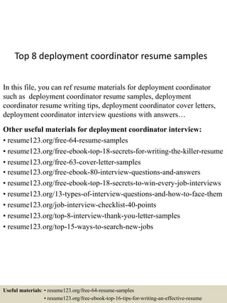 Top 8 deployment coordinator resume samples
In this file, you can ref resume materials for deployment coordinator
such as deployment coordinator resume samples, deployment
coordinator resume writing tips, deployment coordinator cover letters,
deployment coordinator interview questions with answers…
Other useful materials for deployment coordinator interview:
• resume123.org/free-64-resume-samples
• resume123.org/free-ebook-top-18-secrets-for-writing-the-killer-resume
• resume123.org/free-63-cover-letter-samples
• resume123.org/free-ebook-80-interview-questions-and-answers
• resume123.org/free-ebook-top-18-secrets-to-win-every-job-interviews
• resume123.org/13-types-of-interview-questions-and-how-to-face-them
• resume123.org/job-interview-checklist-40-points
• resume123.org/top-8-interview-thank-you-letter-samples
• resume123.org/top-15-ways-to-search-new-jobs
Useful materials: • resume123.org/free-64-resume-samples
• resume123.org/free-ebook-top-16-tips-for-writing-an-effective-resume
 
