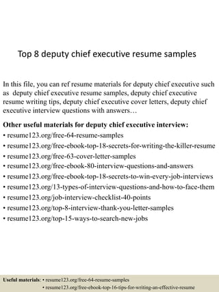 Top 8 deputy chief executive resume samples
In this file, you can ref resume materials for deputy chief executive such
as deputy chief executive resume samples, deputy chief executive
resume writing tips, deputy chief executive cover letters, deputy chief
executive interview questions with answers…
Other useful materials for deputy chief executive interview:
• resume123.org/free-64-resume-samples
• resume123.org/free-ebook-top-18-secrets-for-writing-the-killer-resume
• resume123.org/free-63-cover-letter-samples
• resume123.org/free-ebook-80-interview-questions-and-answers
• resume123.org/free-ebook-top-18-secrets-to-win-every-job-interviews
• resume123.org/13-types-of-interview-questions-and-how-to-face-them
• resume123.org/job-interview-checklist-40-points
• resume123.org/top-8-interview-thank-you-letter-samples
• resume123.org/top-15-ways-to-search-new-jobs
Useful materials: • resume123.org/free-64-resume-samples
• resume123.org/free-ebook-top-16-tips-for-writing-an-effective-resume
 