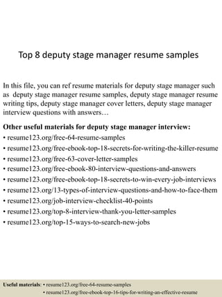 Top 8 deputy stage manager resume samples
In this file, you can ref resume materials for deputy stage manager such
as deputy stage manager resume samples, deputy stage manager resume
writing tips, deputy stage manager cover letters, deputy stage manager
interview questions with answers…
Other useful materials for deputy stage manager interview:
• resume123.org/free-64-resume-samples
• resume123.org/free-ebook-top-18-secrets-for-writing-the-killer-resume
• resume123.org/free-63-cover-letter-samples
• resume123.org/free-ebook-80-interview-questions-and-answers
• resume123.org/free-ebook-top-18-secrets-to-win-every-job-interviews
• resume123.org/13-types-of-interview-questions-and-how-to-face-them
• resume123.org/job-interview-checklist-40-points
• resume123.org/top-8-interview-thank-you-letter-samples
• resume123.org/top-15-ways-to-search-new-jobs
Useful materials: • resume123.org/free-64-resume-samples
• resume123.org/free-ebook-top-16-tips-for-writing-an-effective-resume
 