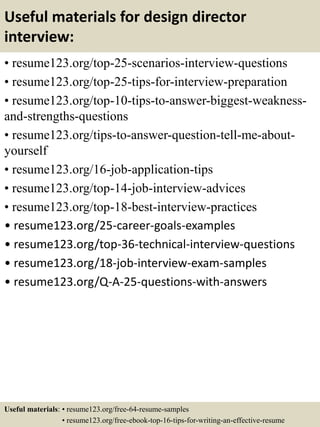 Useful materials for design director
interview:
• resume123.org/top-25-scenarios-interview-questions
• resume123.org/top-25-tips-for-interview-preparation
• resume123.org/top-10-tips-to-answer-biggest-weakness-
and-strengths-questions
• resume123.org/tips-to-answer-question-tell-me-about-
yourself
• resume123.org/16-job-application-tips
• resume123.org/top-14-job-interview-advices
• resume123.org/top-18-best-interview-practices
• resume123.org/25-career-goals-examples
• resume123.org/top-36-technical-interview-questions
• resume123.org/18-job-interview-exam-samples
• resume123.org/Q-A-25-questions-with-answers
Useful materials: • resume123.org/free-64-resume-samples
• resume123.org/free-ebook-top-16-tips-for-writing-an-effective-resume
 