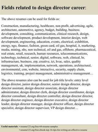 Fields related to design director career:
The above resumes can be used for fields as:
Construction, manufacturing, healthcare, non profit, advertising, agile,
architecture, automotive, agency, budget, building, business
development, consulting, communication, clinical research, design,
software development, product development, interior design, web
development, engineering, education, events, electrical, exhibition,
energy, ngo, finance, fashion, green card, oil gas, hospital, it, marketing,
media, mining, nhs, non technical, oil and gas, offshore, pharmaceutical,
real estate, retail, research, human resources, telecommunications,
technology, technical, senior, digital, software, web, clinical, hr,
infrastructure, business, erp, creative, ict, hvac, sales, quality
management, uk, implementation, network, operations, architectural,
environmental, crm, website, interactive, security, supply chain,
logistics, training, project management, administrative management…
The above resumes also can be used for job title levels: entry level
design director, junior design director, senior design director, design
director assistant, design director associate, design director
administrator, design director clerk, design director coordinator, design
director consultant, design director controller, design director director,
design director engineer, design director executive, design director
leader, design director manager, design director officer, design director
specialist, design director supervisor, VP design director…
Useful materials: • resume123.org/free-64-resume-samples
• resume123.org/free-ebook-top-16-tips-for-writing-an-effective-resume
 