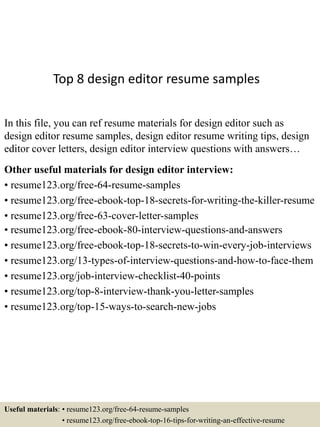 Top 8 design editor resume samples
In this file, you can ref resume materials for design editor such as
design editor resume samples, design editor resume writing tips, design
editor cover letters, design editor interview questions with answers…
Other useful materials for design editor interview:
• resume123.org/free-64-resume-samples
• resume123.org/free-ebook-top-18-secrets-for-writing-the-killer-resume
• resume123.org/free-63-cover-letter-samples
• resume123.org/free-ebook-80-interview-questions-and-answers
• resume123.org/free-ebook-top-18-secrets-to-win-every-job-interviews
• resume123.org/13-types-of-interview-questions-and-how-to-face-them
• resume123.org/job-interview-checklist-40-points
• resume123.org/top-8-interview-thank-you-letter-samples
• resume123.org/top-15-ways-to-search-new-jobs
Useful materials: • resume123.org/free-64-resume-samples
• resume123.org/free-ebook-top-16-tips-for-writing-an-effective-resume
 