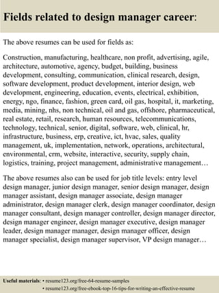 Fields related to design manager career:
The above resumes can be used for fields as:
Construction, manufacturing, healthcare, non profit, advertising, agile,
architecture, automotive, agency, budget, building, business
development, consulting, communication, clinical research, design,
software development, product development, interior design, web
development, engineering, education, events, electrical, exhibition,
energy, ngo, finance, fashion, green card, oil gas, hospital, it, marketing,
media, mining, nhs, non technical, oil and gas, offshore, pharmaceutical,
real estate, retail, research, human resources, telecommunications,
technology, technical, senior, digital, software, web, clinical, hr,
infrastructure, business, erp, creative, ict, hvac, sales, quality
management, uk, implementation, network, operations, architectural,
environmental, crm, website, interactive, security, supply chain,
logistics, training, project management, administrative management…
The above resumes also can be used for job title levels: entry level
design manager, junior design manager, senior design manager, design
manager assistant, design manager associate, design manager
administrator, design manager clerk, design manager coordinator, design
manager consultant, design manager controller, design manager director,
design manager engineer, design manager executive, design manager
leader, design manager manager, design manager officer, design
manager specialist, design manager supervisor, VP design manager…
Useful materials: • resume123.org/free-64-resume-samples
• resume123.org/free-ebook-top-16-tips-for-writing-an-effective-resume
 