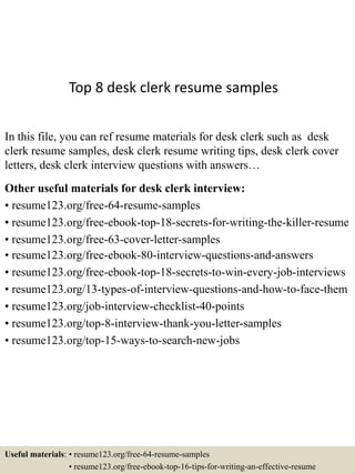 Top 8 desk clerk resume samples
In this file, you can ref resume materials for desk clerk such as desk
clerk resume samples, desk clerk resume writing tips, desk clerk cover
letters, desk clerk interview questions with answers…
Other useful materials for desk clerk interview:
• resume123.org/free-64-resume-samples
• resume123.org/free-ebook-top-18-secrets-for-writing-the-killer-resume
• resume123.org/free-63-cover-letter-samples
• resume123.org/free-ebook-80-interview-questions-and-answers
• resume123.org/free-ebook-top-18-secrets-to-win-every-job-interviews
• resume123.org/13-types-of-interview-questions-and-how-to-face-them
• resume123.org/job-interview-checklist-40-points
• resume123.org/top-8-interview-thank-you-letter-samples
• resume123.org/top-15-ways-to-search-new-jobs
Useful materials: • resume123.org/free-64-resume-samples
• resume123.org/free-ebook-top-16-tips-for-writing-an-effective-resume
 