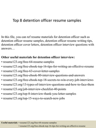 Top 8 detention officer resume samples
In this file, you can ref resume materials for detention officer such as
detention officer resume samples, detention officer resume writing tips,
detention officer cover letters, detention officer interview questions with
answers…
Other useful materials for detention officer interview:
• resume123.org/free-64-resume-samples
• resume123.org/free-ebook-top-16-tips-for-writing-an-effective-resume
• resume123.org/free-63-cover-letter-samples
• resume123.org/free-ebook-80-interview-questions-and-answers
• resume123.org/free-ebook-top-18-secrets-to-win-every-job-interviews
• resume123.org/13-types-of-interview-questions-and-how-to-face-them
• resume123.org/job-interview-checklist-40-points
• resume123.org/top-8-interview-thank-you-letter-samples
• resume123.org/top-15-ways-to-search-new-jobs
Useful materials: • resume123.org/free-64-resume-samples
• resume123.org/free-ebook-top-16-tips-for-writing-an-effective-resume
 