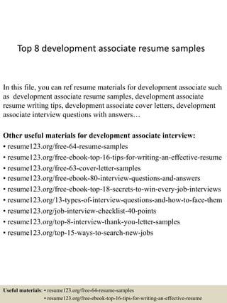 Top 8 development associate resume samples
In this file, you can ref resume materials for development associate such
as development associate resume samples, development associate
resume writing tips, development associate cover letters, development
associate interview questions with answers…
Other useful materials for development associate interview:
• resume123.org/free-64-resume-samples
• resume123.org/free-ebook-top-16-tips-for-writing-an-effective-resume
• resume123.org/free-63-cover-letter-samples
• resume123.org/free-ebook-80-interview-questions-and-answers
• resume123.org/free-ebook-top-18-secrets-to-win-every-job-interviews
• resume123.org/13-types-of-interview-questions-and-how-to-face-them
• resume123.org/job-interview-checklist-40-points
• resume123.org/top-8-interview-thank-you-letter-samples
• resume123.org/top-15-ways-to-search-new-jobs
Useful materials: • resume123.org/free-64-resume-samples
• resume123.org/free-ebook-top-16-tips-for-writing-an-effective-resume
 