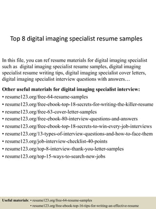 Top 8 digital imaging specialist resume samples
In this file, you can ref resume materials for digital imaging specialist
such as digital imaging specialist resume samples, digital imaging
specialist resume writing tips, digital imaging specialist cover letters,
digital imaging specialist interview questions with answers…
Other useful materials for digital imaging specialist interview:
• resume123.org/free-64-resume-samples
• resume123.org/free-ebook-top-18-secrets-for-writing-the-killer-resume
• resume123.org/free-63-cover-letter-samples
• resume123.org/free-ebook-80-interview-questions-and-answers
• resume123.org/free-ebook-top-18-secrets-to-win-every-job-interviews
• resume123.org/13-types-of-interview-questions-and-how-to-face-them
• resume123.org/job-interview-checklist-40-points
• resume123.org/top-8-interview-thank-you-letter-samples
• resume123.org/top-15-ways-to-search-new-jobs
Useful materials: • resume123.org/free-64-resume-samples
• resume123.org/free-ebook-top-16-tips-for-writing-an-effective-resume
 