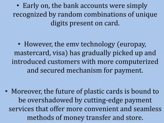 • Early on, the bank accounts were simply
recognized by random combinations of unique
digits present on card.
• However, the emv technology (europay,
mastercard, visa) has gradually picked up and
introduced customers with more computerized
and secured mechanism for payment.
• Moreover, the future of plastic cards is bound to
be overshadowed by cutting-edge payment
services that offer more convenient and seamless
methods of money transfer and store.
 