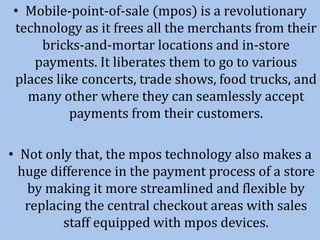 • Mobile-point-of-sale (mpos) is a revolutionary
technology as it frees all the merchants from their
bricks-and-mortar locations and in-store
payments. It liberates them to go to various
places like concerts, trade shows, food trucks, and
many other where they can seamlessly accept
payments from their customers.
• Not only that, the mpos technology also makes a
huge difference in the payment process of a store
by making it more streamlined and flexible by
replacing the central checkout areas with sales
staff equipped with mpos devices.
 