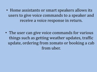 • Home assistants or smart speakers allows its
users to give voice commands to a speaker and
receive a voice response in return.
• The user can give voice commands for various
things such as getting weather updates, traffic
update, ordering from zomato or booking a cab
from uber.
 