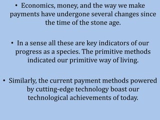 • Economics, money, and the way we make
payments have undergone several changes since
the time of the stone age.
• In a sense all these are key indicators of our
progress as a species. The primitive methods
indicated our primitive way of living.
• Similarly, the current payment methods powered
by cutting-edge technology boast our
technological achievements of today.
 