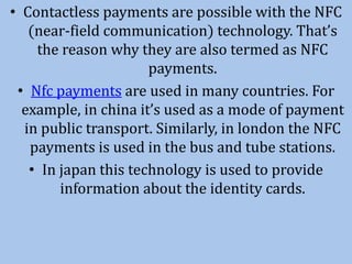 • Contactless payments are possible with the NFC
(near-field communication) technology. That’s
the reason why they are also termed as NFC
payments.
• Nfc payments are used in many countries. For
example, in china it’s used as a mode of payment
in public transport. Similarly, in london the NFC
payments is used in the bus and tube stations.
• In japan this technology is used to provide
information about the identity cards.
 