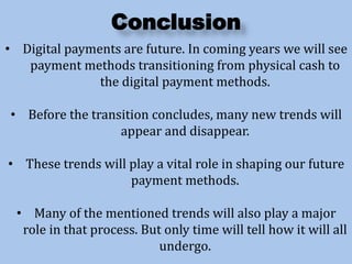 Conclusion
• Digital payments are future. In coming years we will see
payment methods transitioning from physical cash to
the digital payment methods.
• Before the transition concludes, many new trends will
appear and disappear.
• These trends will play a vital role in shaping our future
payment methods.
• Many of the mentioned trends will also play a major
role in that process. But only time will tell how it will all
undergo.
 
