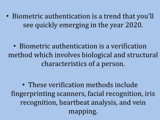 • Biometric authentication is a trend that you’ll
see quickly emerging in the year 2020.
• Biometric authentication is a verification
method which involves biological and structural
characteristics of a person.
• These verification methods include
fingerprinting scanners, facial recognition, iris
recognition, heartbeat analysis, and vein
mapping.
 