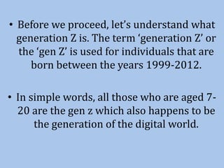 • Before we proceed, let’s understand what
generation Z is. The term ‘generation Z’ or
the ‘gen Z’ is used for individuals that are
born between the years 1999-2012.
• In simple words, all those who are aged 7-
20 are the gen z which also happens to be
the generation of the digital world.
 
