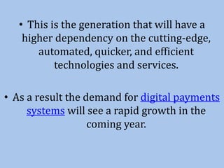 • This is the generation that will have a
higher dependency on the cutting-edge,
automated, quicker, and efficient
technologies and services.
• As a result the demand for digital payments
systems will see a rapid growth in the
coming year.
 
