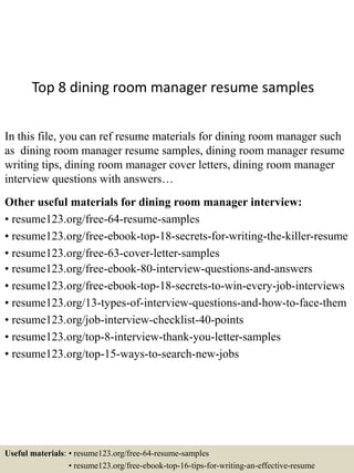 Top 8 dining room manager resume samples
In this file, you can ref resume materials for dining room manager such
as dining room manager resume samples, dining room manager resume
writing tips, dining room manager cover letters, dining room manager
interview questions with answers…
Other useful materials for dining room manager interview:
• resume123.org/free-64-resume-samples
• resume123.org/free-ebook-top-18-secrets-for-writing-the-killer-resume
• resume123.org/free-63-cover-letter-samples
• resume123.org/free-ebook-80-interview-questions-and-answers
• resume123.org/free-ebook-top-18-secrets-to-win-every-job-interviews
• resume123.org/13-types-of-interview-questions-and-how-to-face-them
• resume123.org/job-interview-checklist-40-points
• resume123.org/top-8-interview-thank-you-letter-samples
• resume123.org/top-15-ways-to-search-new-jobs
Useful materials: • resume123.org/free-64-resume-samples
• resume123.org/free-ebook-top-16-tips-for-writing-an-effective-resume
 