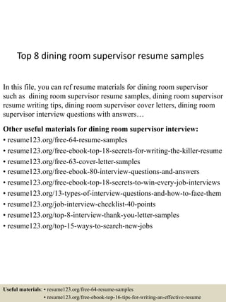 Top 8 dining room supervisor resume samples
In this file, you can ref resume materials for dining room supervisor
such as dining room supervisor resume samples, dining room supervisor
resume writing tips, dining room supervisor cover letters, dining room
supervisor interview questions with answers…
Other useful materials for dining room supervisor interview:
• resume123.org/free-64-resume-samples
• resume123.org/free-ebook-top-18-secrets-for-writing-the-killer-resume
• resume123.org/free-63-cover-letter-samples
• resume123.org/free-ebook-80-interview-questions-and-answers
• resume123.org/free-ebook-top-18-secrets-to-win-every-job-interviews
• resume123.org/13-types-of-interview-questions-and-how-to-face-them
• resume123.org/job-interview-checklist-40-points
• resume123.org/top-8-interview-thank-you-letter-samples
• resume123.org/top-15-ways-to-search-new-jobs
Useful materials: • resume123.org/free-64-resume-samples
• resume123.org/free-ebook-top-16-tips-for-writing-an-effective-resume
 