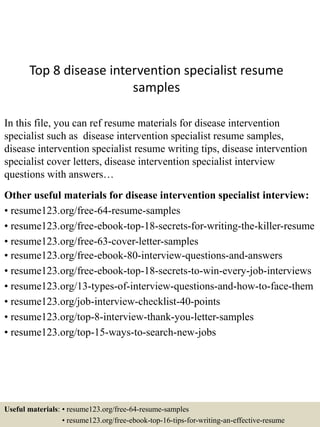 Top 8 disease intervention specialist resume
samples
In this file, you can ref resume materials for disease intervention
specialist such as disease intervention specialist resume samples,
disease intervention specialist resume writing tips, disease intervention
specialist cover letters, disease intervention specialist interview
questions with answers…
Other useful materials for disease intervention specialist interview:
• resume123.org/free-64-resume-samples
• resume123.org/free-ebook-top-18-secrets-for-writing-the-killer-resume
• resume123.org/free-63-cover-letter-samples
• resume123.org/free-ebook-80-interview-questions-and-answers
• resume123.org/free-ebook-top-18-secrets-to-win-every-job-interviews
• resume123.org/13-types-of-interview-questions-and-how-to-face-them
• resume123.org/job-interview-checklist-40-points
• resume123.org/top-8-interview-thank-you-letter-samples
• resume123.org/top-15-ways-to-search-new-jobs
Useful materials: • resume123.org/free-64-resume-samples
• resume123.org/free-ebook-top-16-tips-for-writing-an-effective-resume
 