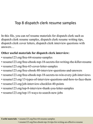 Top 8 dispatch clerk resume samples
In this file, you can ref resume materials for dispatch clerk such as
dispatch clerk resume samples, dispatch clerk resume writing tips,
dispatch clerk cover letters, dispatch clerk interview questions with
answers…
Other useful materials for dispatch clerk interview:
• resume123.org/free-64-resume-samples
• resume123.org/free-ebook-top-18-secrets-for-writing-the-killer-resume
• resume123.org/free-63-cover-letter-samples
• resume123.org/free-ebook-80-interview-questions-and-answers
• resume123.org/free-ebook-top-18-secrets-to-win-every-job-interviews
• resume123.org/13-types-of-interview-questions-and-how-to-face-them
• resume123.org/job-interview-checklist-40-points
• resume123.org/top-8-interview-thank-you-letter-samples
• resume123.org/top-15-ways-to-search-new-jobs
Useful materials: • resume123.org/free-64-resume-samples
• resume123.org/free-ebook-top-16-tips-for-writing-an-effective-resume
 